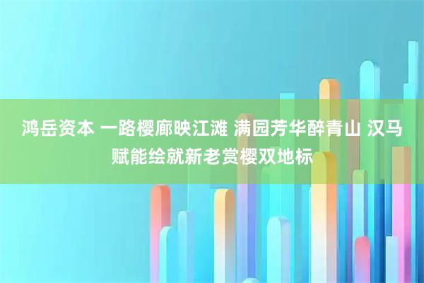 鸿岳资本 一路樱廊映江滩 满园芳华醉青山 汉马赋能绘就新老赏樱双地标