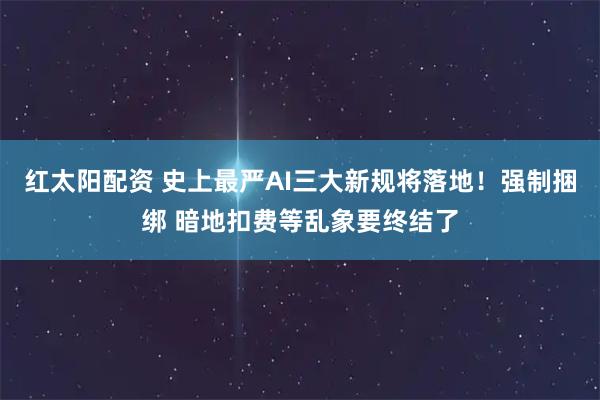 红太阳配资 史上最严AI三大新规将落地！强制捆绑 暗地扣费等乱象要终结了