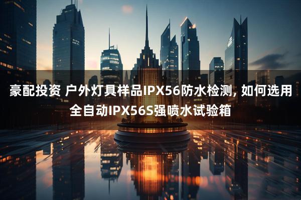 豪配投资 户外灯具样品IPX56防水检测, 如何选用全自动IPX56S强喷水试验箱