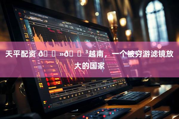 天平配资 🇻🇳越南，一个被穷游滤镜放大的国家