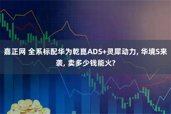 嘉正网 全系标配华为乾崑ADS+灵犀动力, 华境S来袭, 卖多少钱能火?