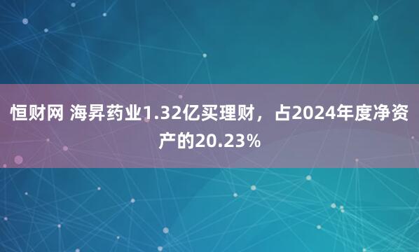 恒财网 海昇药业1.32亿买理财，占2024年度净资产的20.23%