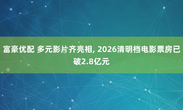 富豪优配 多元影片齐亮相, 2026清明档电影票房已破2.8亿元