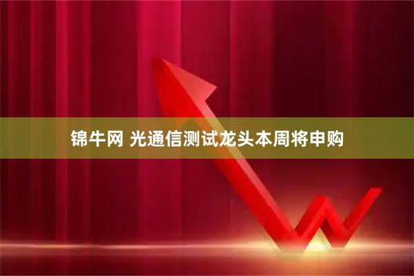 锦牛网 光通信测试龙头本周将申购