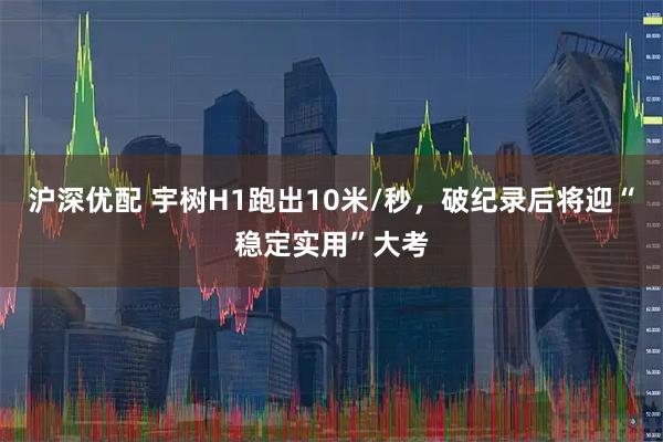 沪深优配 宇树H1跑出10米/秒，破纪录后将迎“稳定实用”大考