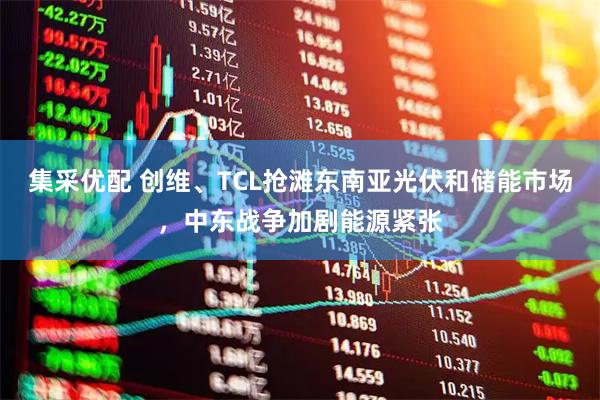 集采优配 创维、TCL抢滩东南亚光伏和储能市场，中东战争加剧能源紧张